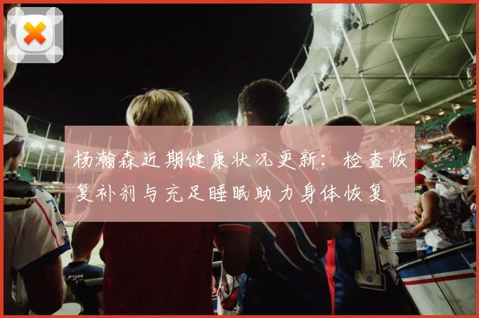 杨瀚森近期健康状况更新：检查恢复补剂与充足睡眠助力身体恢复