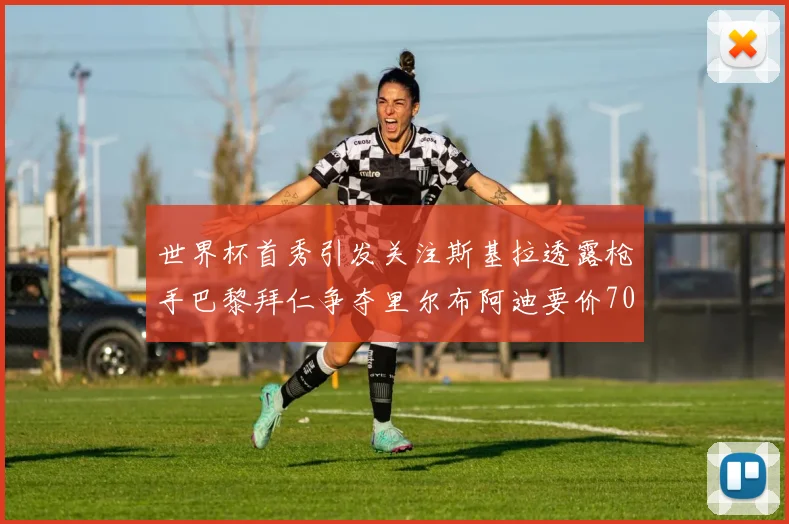 世界杯首秀引发关注斯基拉透露枪手巴黎拜仁争夺里尔布阿迪要价7000万欧