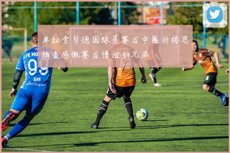 库拉索与德国球员赛后中圈祈祷恩梅查感慨赛后情谊如兄弟