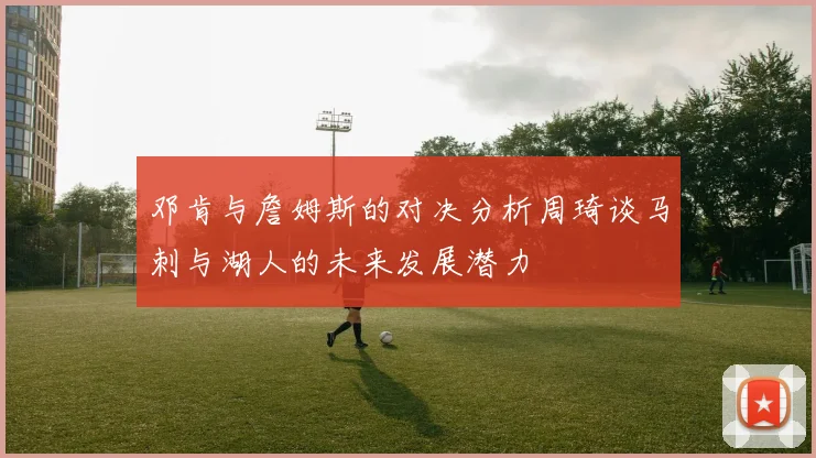 邓肯与詹姆斯的对决分析周琦谈马刺与湖人的未来发展潜力