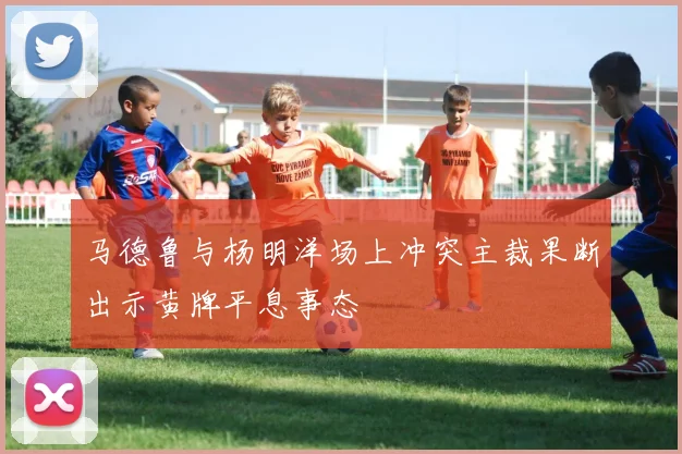 马德鲁与杨明洋场上冲突主裁果断出示黄牌平息事态