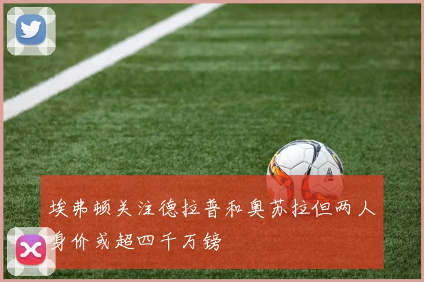 埃弗顿关注德拉普和奥苏拉但两人身价或超四千万镑