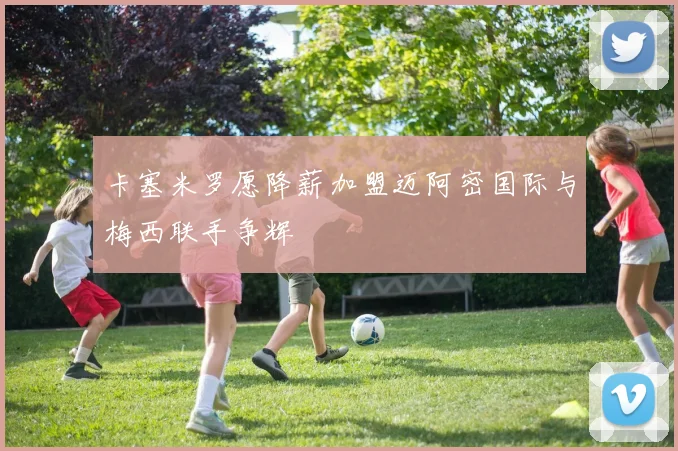 卡塞米罗愿降薪加盟迈阿密国际与梅西联手争辉