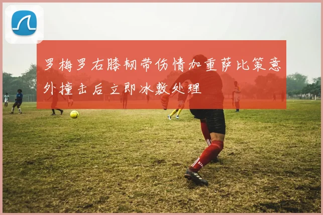 罗梅罗右膝韧带伤情加重萨比策意外撞击后立即冰敷处理