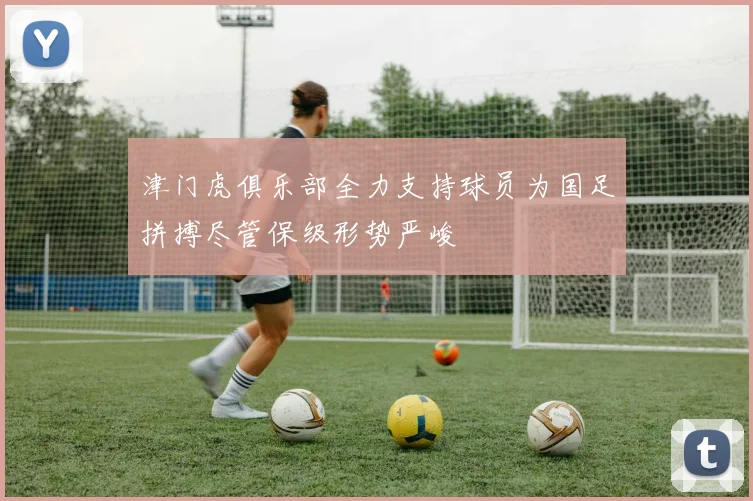 津门虎俱乐部全力支持球员为国足拼搏尽管保级形势严峻