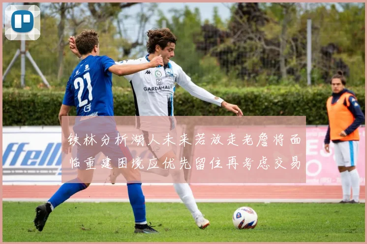 铁林分析湖人未来若放走老詹将面临重建困境应优先留住再考虑交易