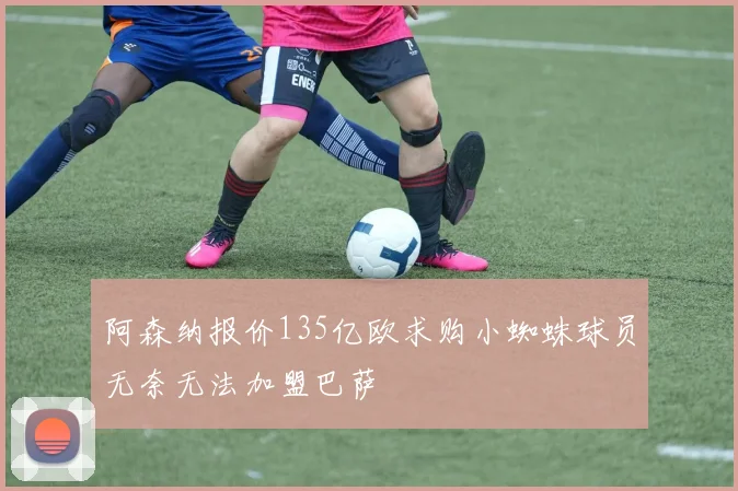 阿森纳报价135亿欧求购小蜘蛛球员无奈无法加盟巴萨