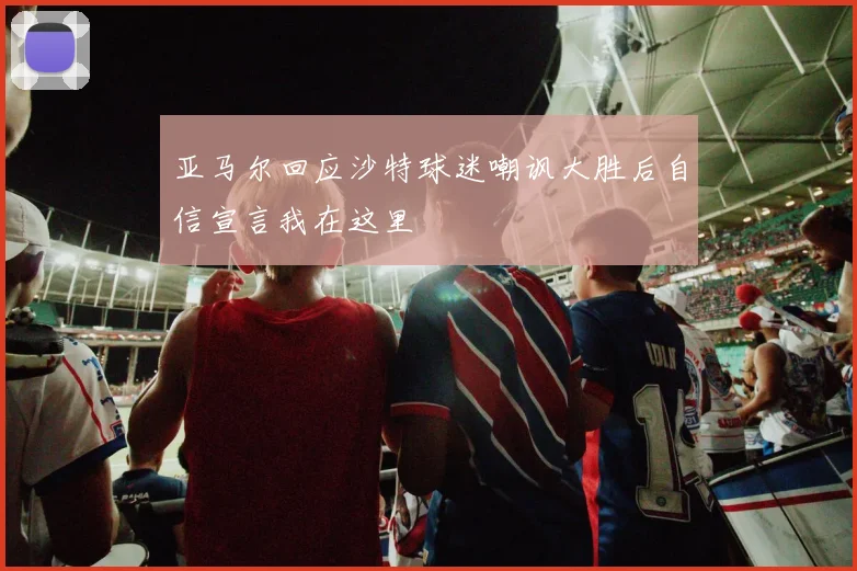 亚马尔回应沙特球迷嘲讽大胜后自信宣言我在这里