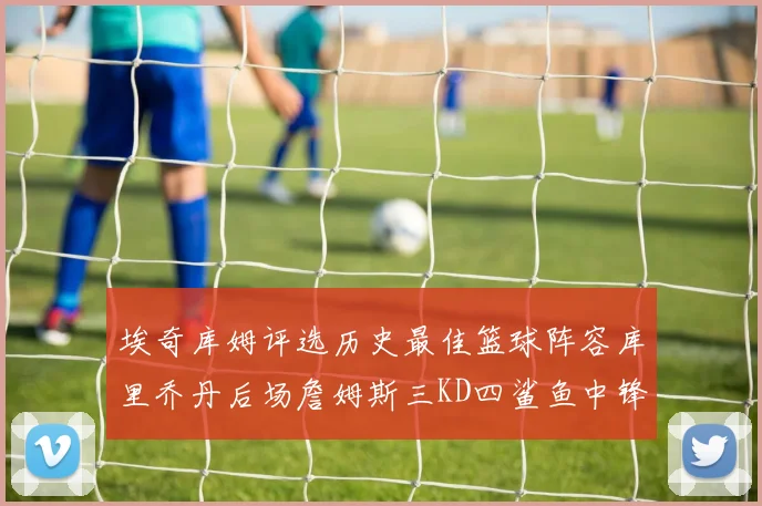 埃奇库姆评选历史最佳篮球阵容库里乔丹后场詹姆斯三KD四鲨鱼中锋