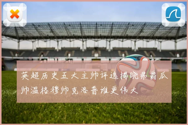 英超历史五大主帅评选揭晓弗爵瓜帅温格穆帅克洛普谁更伟大