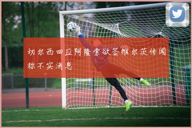 切尔西回应阿隆索欲签维尔茨传闻称不实消息