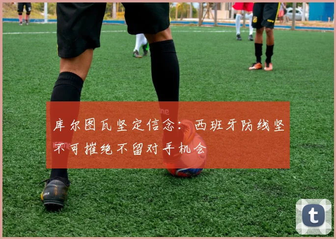 库尔图瓦坚定信念：西班牙防线坚不可摧绝不留对手机会
