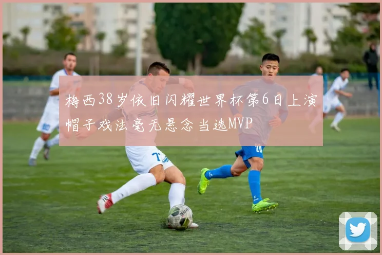 梅西38岁依旧闪耀世界杯第6日上演帽子戏法毫无悬念当选MVP