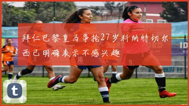 拜仁巴黎皇马争抢27岁科纳特切尔西已明确表示不感兴趣