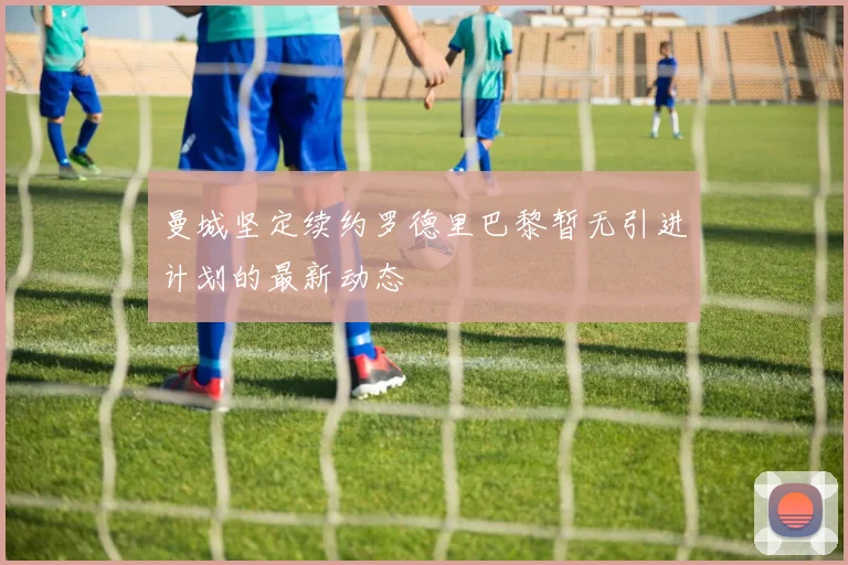 曼城坚定续约罗德里巴黎暂无引进计划的最新动态