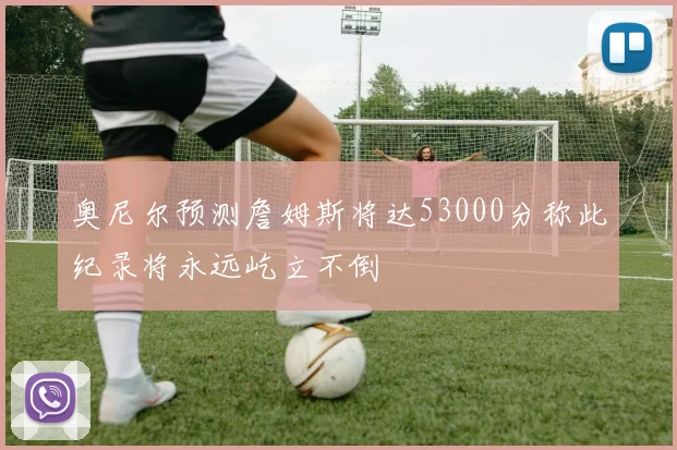奥尼尔预测詹姆斯将达53000分称此纪录将永远屹立不倒