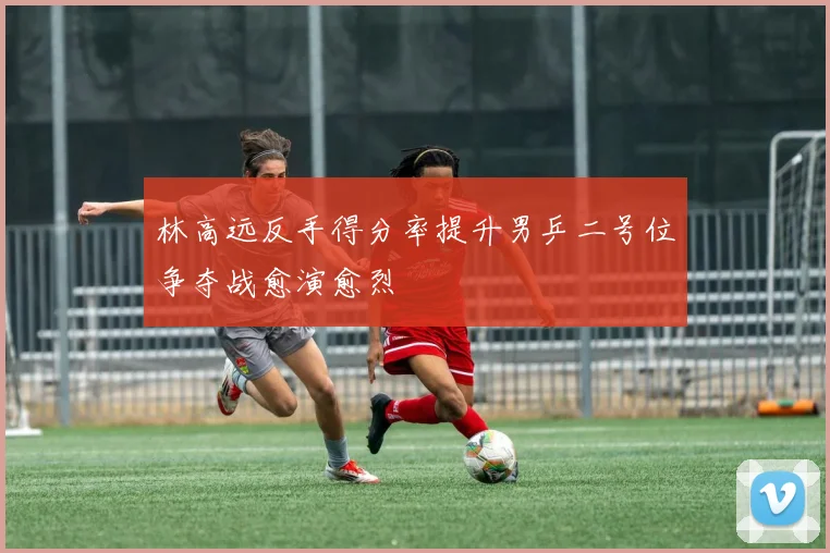 林高远反手得分率提升男乒二号位争夺战愈演愈烈