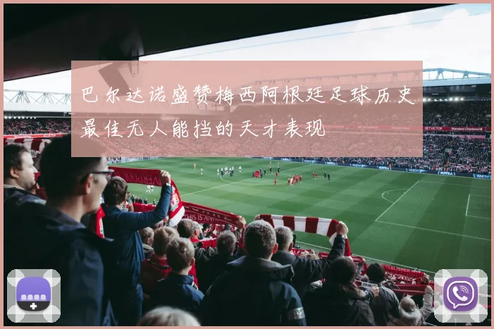 巴尔达诺盛赞梅西阿根廷足球历史最佳无人能挡的天才表现