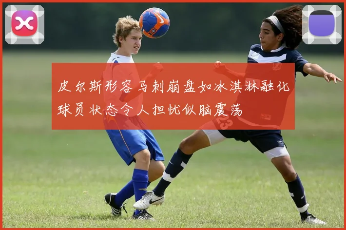 皮尔斯形容马刺崩盘如冰淇淋融化球员状态令人担忧似脑震荡